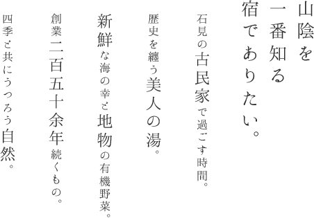 山陰を一番知る宿でありたい。 石見の古民家で過ごす時間。歴史を纏う美人の湯。新鮮な海の幸と地物の有機野菜。創業二百五十余年続くもの。四季と共にうつろう自然。